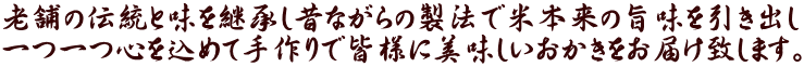 老舗の伝統と味を継承し昔ながらの製法で米本来の旨味を引き出し 一つ一つ心を込めて手作りで皆様に美味しいおかきをお届け致します。